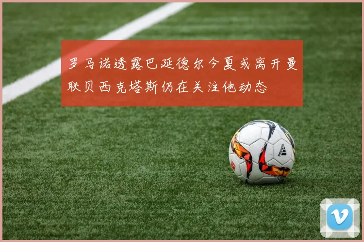 罗马诺透露巴延德尔今夏或离开曼联贝西克塔斯仍在关注他动态