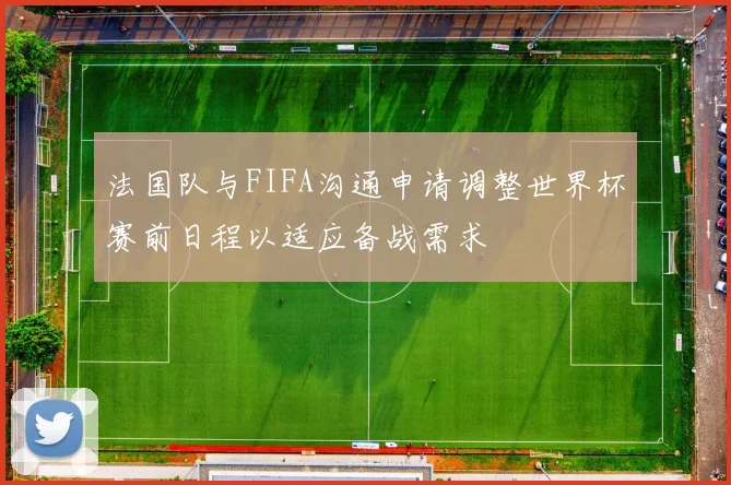 法国队与FIFA沟通申请调整世界杯赛前日程以适应备战需求