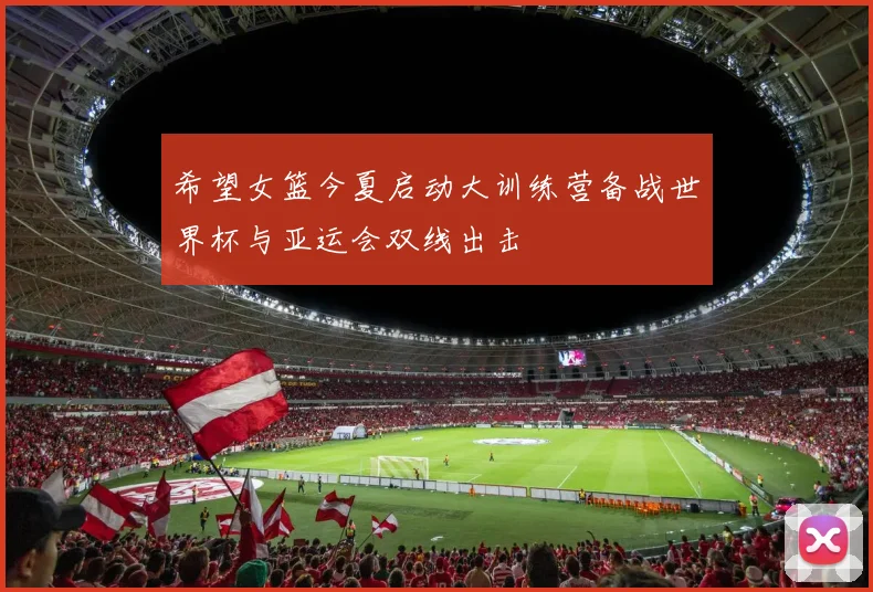 希望女篮今夏启动大训练营备战世界杯与亚运会双线出击