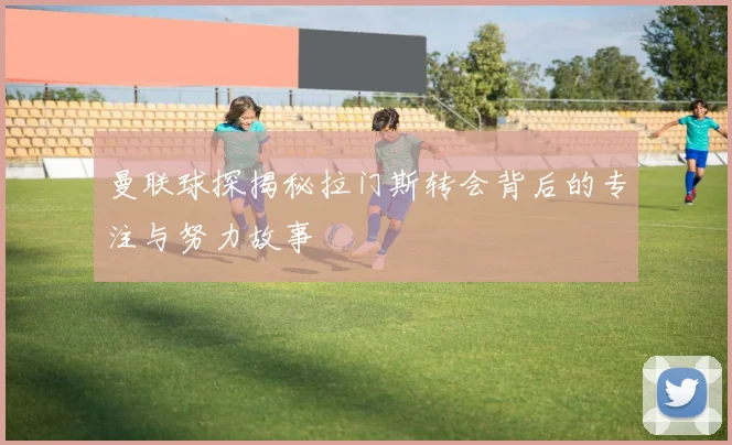 曼联球探揭秘拉门斯转会背后的专注与努力故事