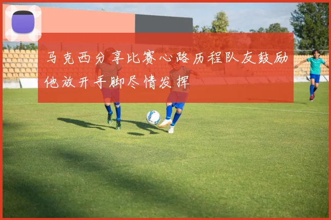马克西分享比赛心路历程队友鼓励他放开手脚尽情发挥