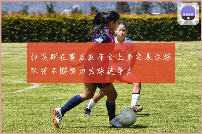 拉莫斯在赛后发布会上坚定表示球队将不懈努力为球迷争光