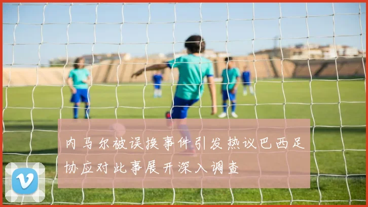 内马尔被误换事件引发热议巴西足协应对此事展开深入调查