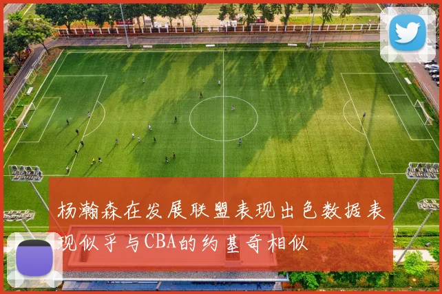 杨瀚森在发展联盟表现出色数据表现似乎与CBA的约基奇相似