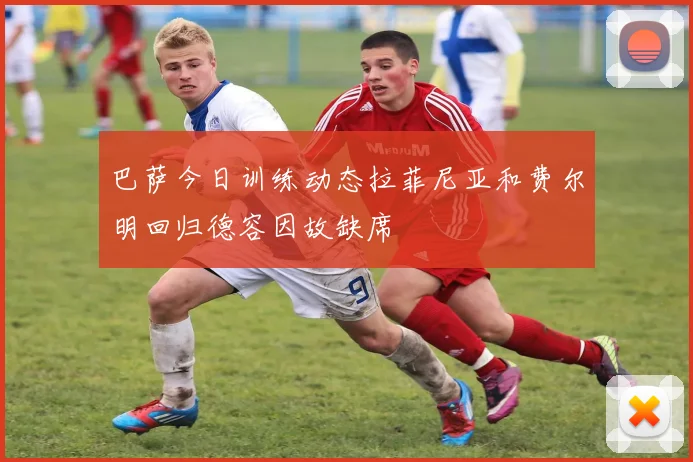 巴萨今日训练动态拉菲尼亚和费尔明回归德容因故缺席