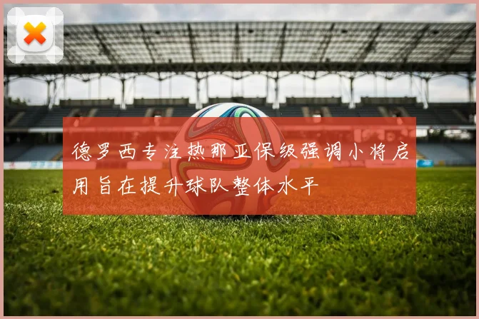 德罗西专注热那亚保级强调小将启用旨在提升球队整体水平