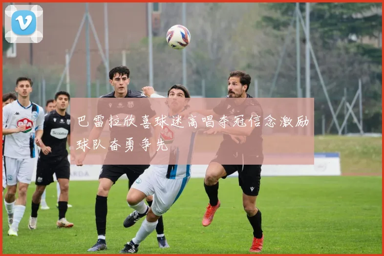 巴雷拉欣喜球迷高唱夺冠信念激励球队奋勇争先