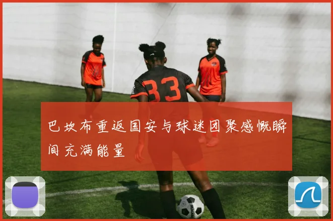 巴坎布重返国安与球迷团聚感慨瞬间充满能量