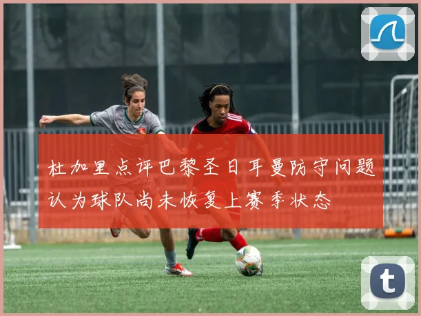 杜加里点评巴黎圣日耳曼防守问题认为球队尚未恢复上赛季状态