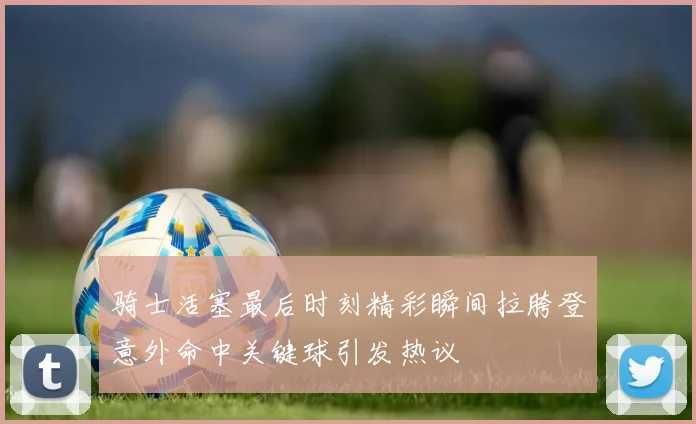骑士活塞最后时刻精彩瞬间拉胯登意外命中关键球引发热议