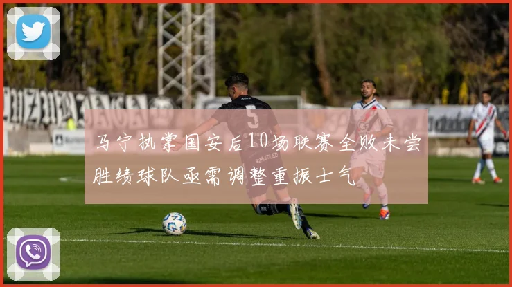 马宁执掌国安后10场联赛全败未尝胜绩球队亟需调整重振士气