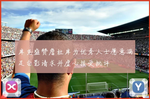 库克盛赞詹杜库为优秀人士愿意满足合影请求并虚心接受批评