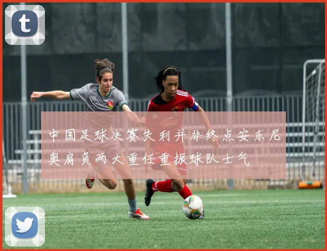 中国足球决赛失利并非终点安东尼奥肩负两大重任重振球队士气