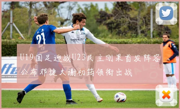 U19国足迎战U23民主刚果首发阵容公布邓捷夫谢初筠领衔出战