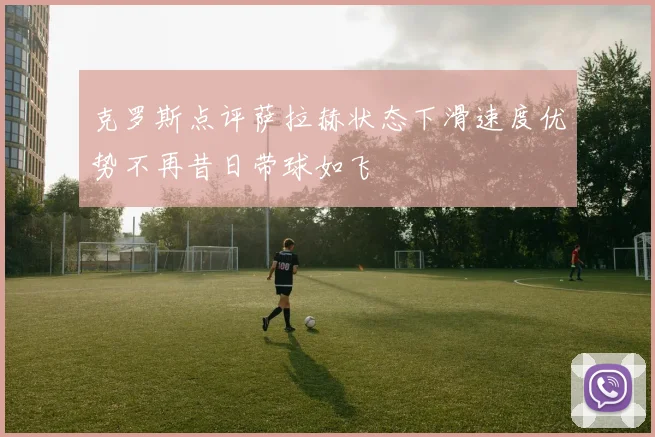 克罗斯点评萨拉赫状态下滑速度优势不再昔日带球如飞