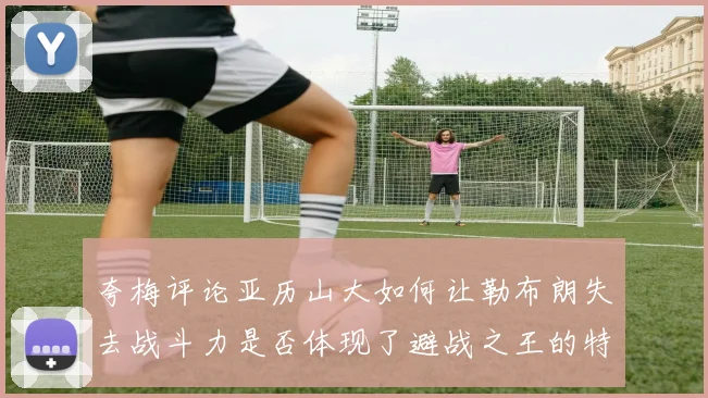夸梅评论亚历山大如何让勒布朗失去战斗力是否体现了避战之王的特质