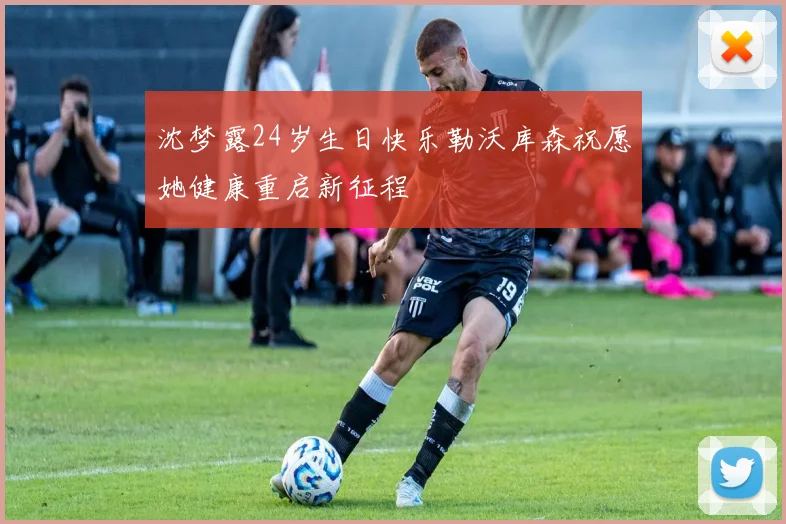 沈梦露24岁生日快乐勒沃库森祝愿她健康重启新征程
