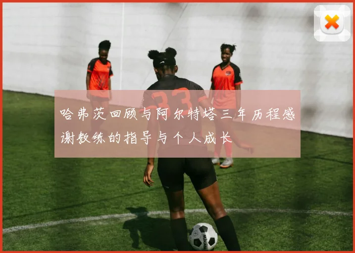 哈弗茨回顾与阿尔特塔三年历程感谢教练的指导与个人成长