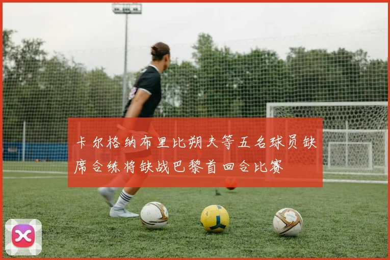 卡尔格纳布里比朔夫等五名球员缺席合练将缺战巴黎首回合比赛