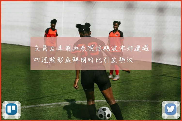 交易后库明加表现惊艳波津却遭遇四连败形成鲜明对比引发热议