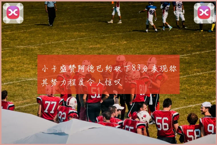 小卡盛赞阿德巴约砍下83分表现称其努力程度令人惊叹