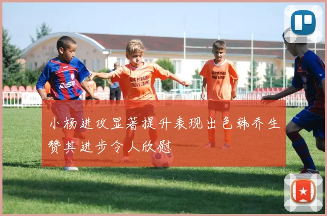 小杨进攻显著提升表现出色韩乔生赞其进步令人欣慰