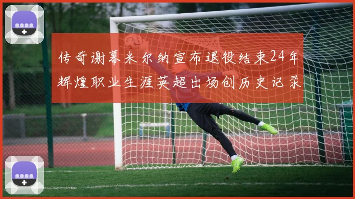 传奇谢幕米尔纳宣布退役结束24年辉煌职业生涯英超出场创历史记录