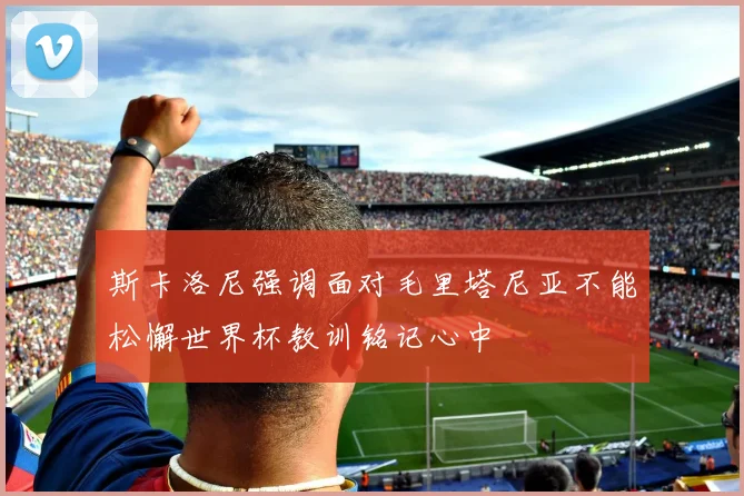 斯卡洛尼强调面对毛里塔尼亚不能松懈世界杯教训铭记心中