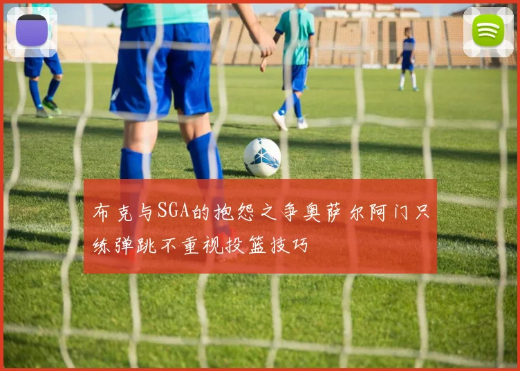 布克与SGA的抱怨之争奥萨尔阿门只练弹跳不重视投篮技巧