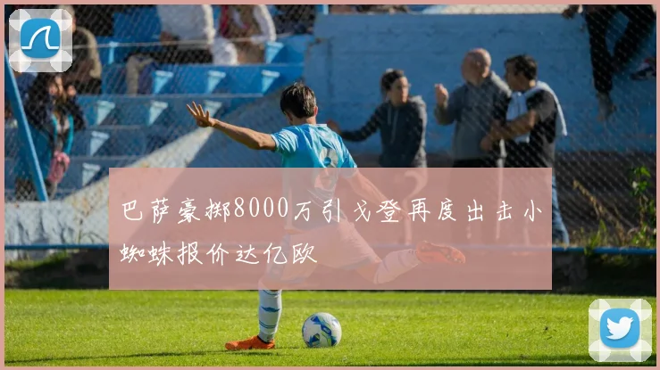 巴萨豪掷8000万引戈登再度出击小蜘蛛报价达亿欧