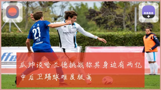 瓜帅谈哈兰德挑战称其身边有两亿中后卫踢球难度极高