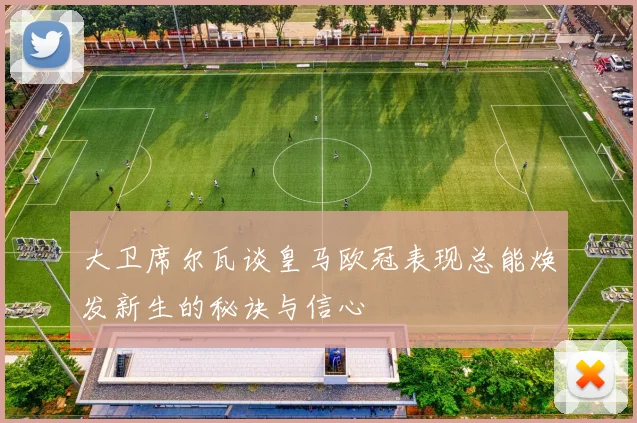 大卫席尔瓦谈皇马欧冠表现总能焕发新生的秘诀与信心