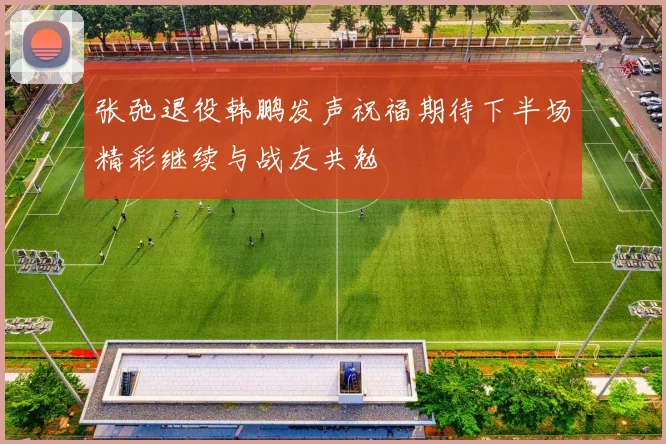张弛退役韩鹏发声祝福期待下半场精彩继续与战友共勉