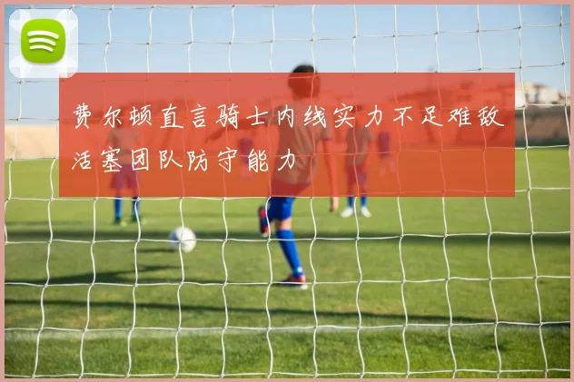 费尔顿直言骑士内线实力不足难敌活塞团队防守能力