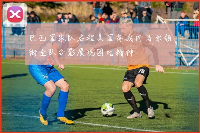 巴西国家队启程美国备战内马尔领衔全队合影展现团结精神