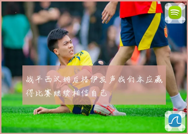 战平西汉姆后格伊发声我们本应赢得比赛继续相信自己