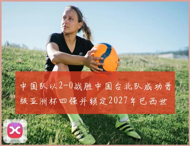 中国队以2-0战胜中国台北队成功晋级亚洲杯四强并锁定2027年巴西世界杯资格