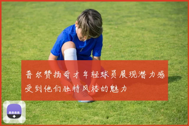 普尔赞扬奇才年轻球员展现潜力感受到他们独特风格的魅力