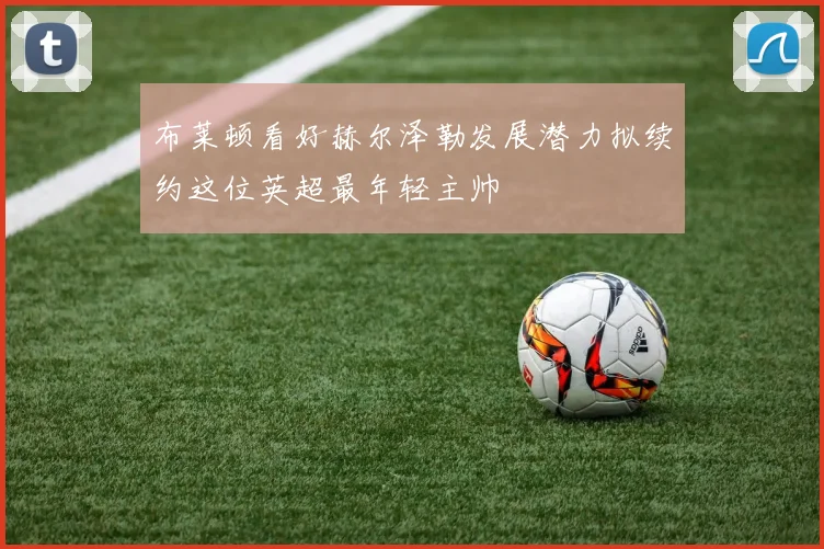 布莱顿看好赫尔泽勒发展潜力拟续约这位英超最年轻主帅